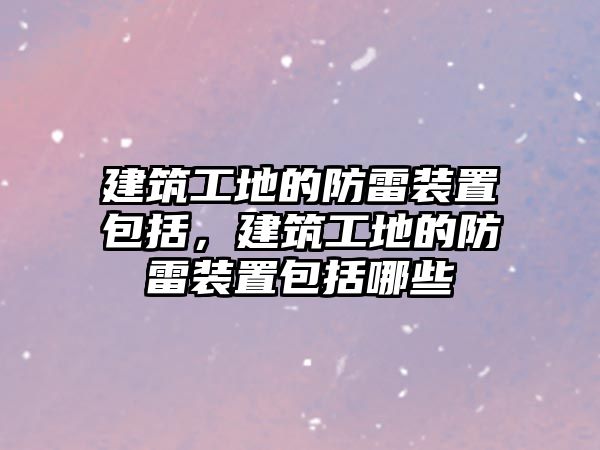 建筑工地的防雷裝置包括，建筑工地的防雷裝置包括哪些