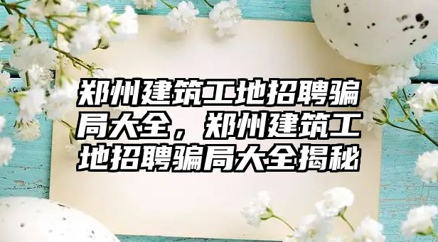 鄭州建筑工地招聘騙局大全，鄭州建筑工地招聘騙局大全揭秘