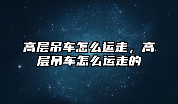 高層吊車怎么運(yùn)走，高層吊車怎么運(yùn)走的