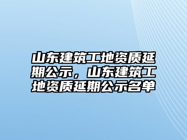 山東建筑工地資質(zhì)延期公示，山東建筑工地資質(zhì)延期公示名單