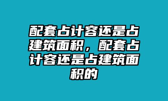 配套占計(jì)容還是占建筑面積，配套占計(jì)容還是占建筑面積的