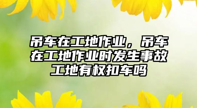 吊車在工地作業(yè)，吊車在工地作業(yè)時發(fā)生事故工地有權(quán)扣車嗎