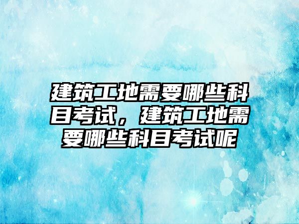 建筑工地需要哪些科目考試，建筑工地需要哪些科目考試呢