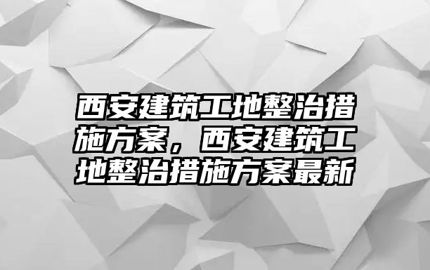 西安建筑工地整治措施方案，西安建筑工地整治措施方案最新