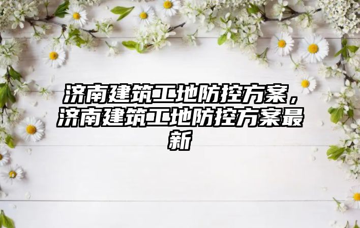 濟(jì)南建筑工地防控方案，濟(jì)南建筑工地防控方案最新