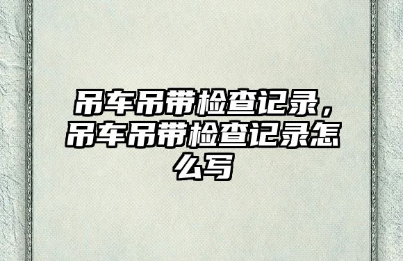 吊車吊帶檢查記錄，吊車吊帶檢查記錄怎么寫