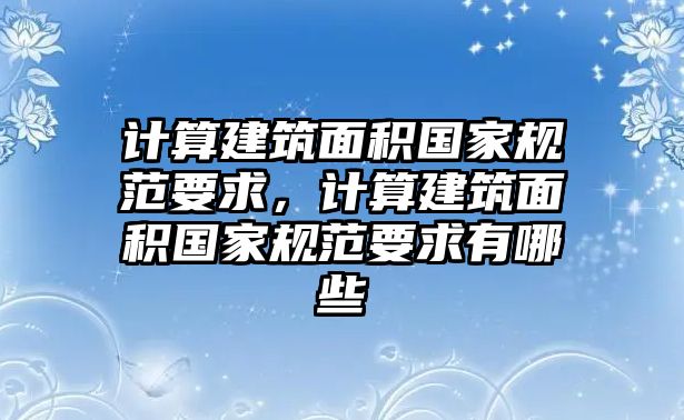 計算建筑面積國家規(guī)范要求，計算建筑面積國家規(guī)范要求有哪些