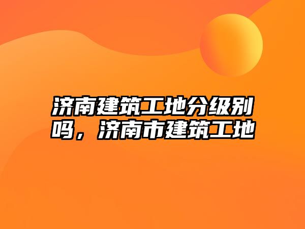 濟(jì)南建筑工地分級(jí)別嗎，濟(jì)南市建筑工地