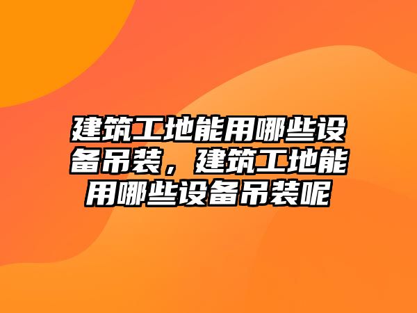 建筑工地能用哪些設(shè)備吊裝，建筑工地能用哪些設(shè)備吊裝呢