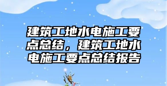 建筑工地水電施工要點總結(jié)，建筑工地水電施工要點總結(jié)報告