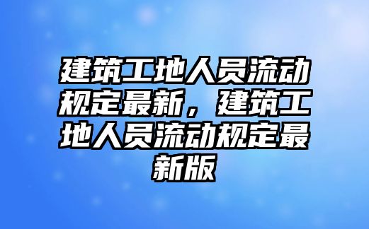 建筑工地人員流動規(guī)定最新，建筑工地人員流動規(guī)定最新版