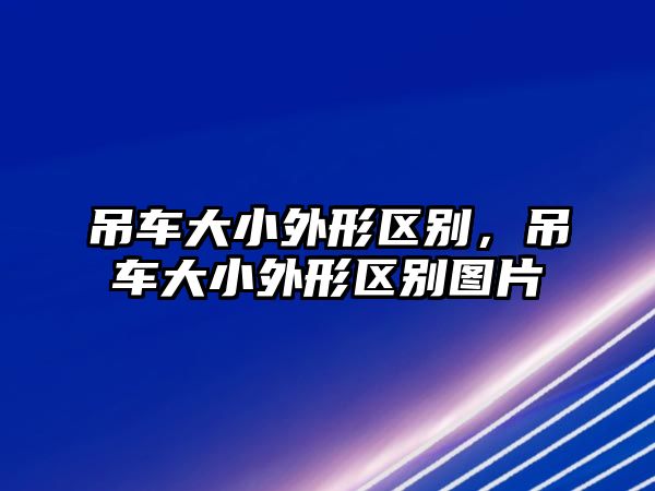 吊車大小外形區(qū)別，吊車大小外形區(qū)別圖片