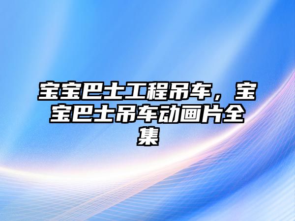 寶寶巴士工程吊車，寶寶巴士吊車動畫片全集