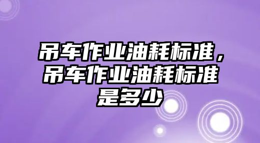 吊車作業(yè)油耗標(biāo)準(zhǔn)，吊車作業(yè)油耗標(biāo)準(zhǔn)是多少