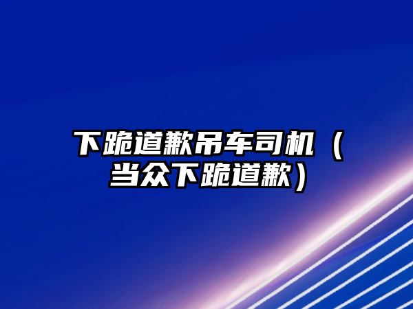 下跪道歉吊車司機（當(dāng)眾下跪道歉）