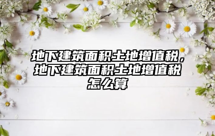 地下建筑面積土地增值稅，地下建筑面積土地增值稅怎么算