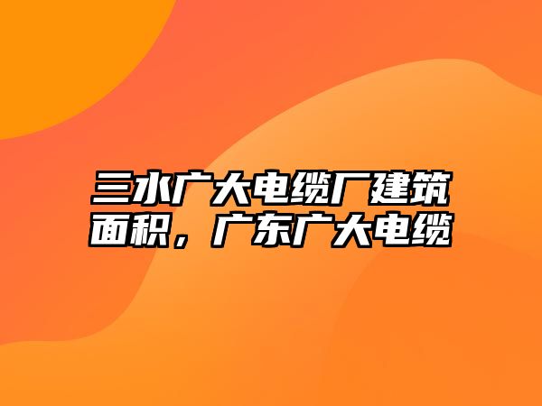 三水廣大電纜廠建筑面積，廣東廣大電纜