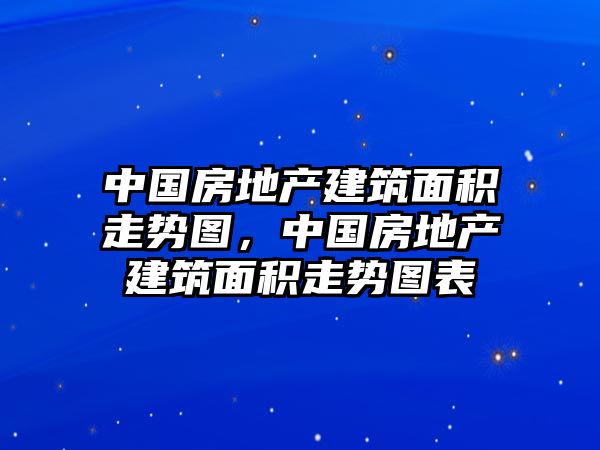 中國房地產(chǎn)建筑面積走勢圖，中國房地產(chǎn)建筑面積走勢圖表