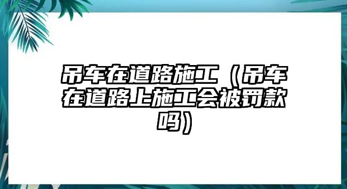 吊車(chē)在道路施工（吊車(chē)在道路上施工會(huì)被罰款嗎）