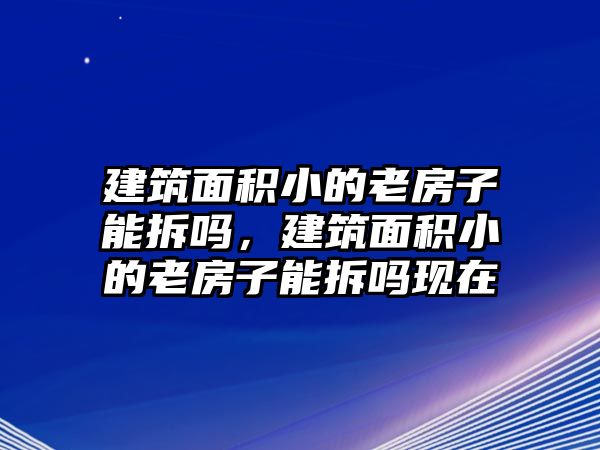 建筑面積小的老房子能拆嗎，建筑面積小的老房子能拆嗎現(xiàn)在