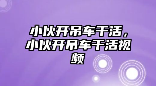 小伙開吊車干活，小伙開吊車干活視頻