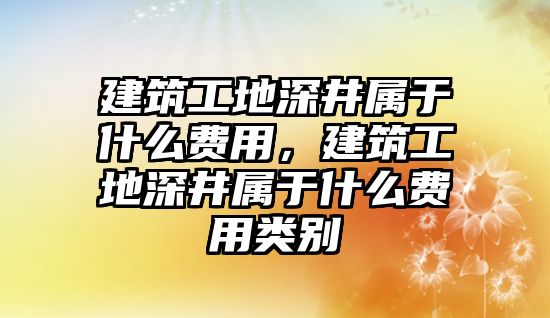 建筑工地深井屬于什么費(fèi)用，建筑工地深井屬于什么費(fèi)用類別