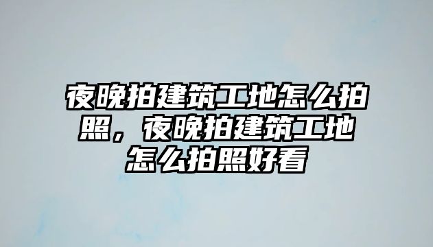 夜晚拍建筑工地怎么拍照，夜晚拍建筑工地怎么拍照好看