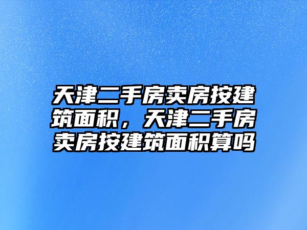 天津二手房賣房按建筑面積，天津二手房賣房按建筑面積算嗎