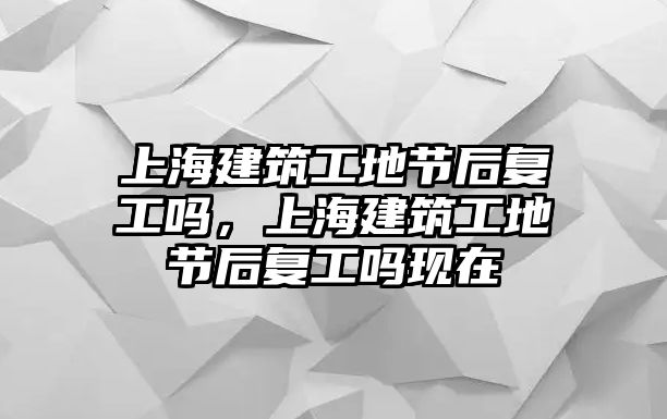 上海建筑工地節(jié)后復工嗎，上海建筑工地節(jié)后復工嗎現(xiàn)在