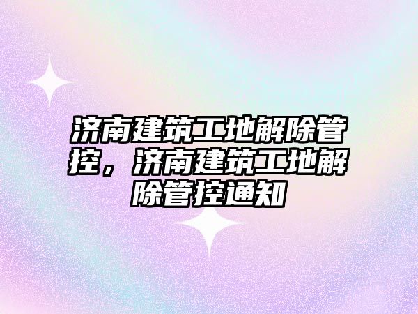 濟南建筑工地解除管控，濟南建筑工地解除管控通知