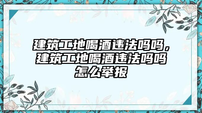 建筑工地喝酒違法嗎嗎，建筑工地喝酒違法嗎嗎怎么舉報(bào)