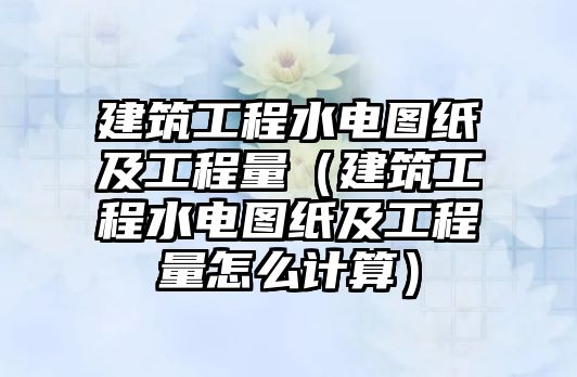 建筑工程水電圖紙及工程量（建筑工程水電圖紙及工程量怎么計(jì)算）