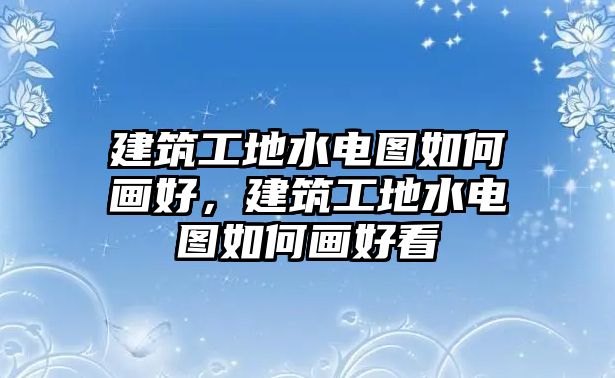 建筑工地水電圖如何畫好，建筑工地水電圖如何畫好看