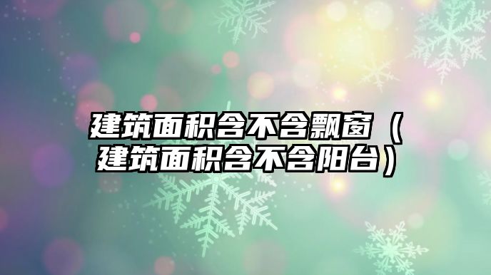 建筑面積含不含飄窗（建筑面積含不含陽(yáng)臺(tái)）