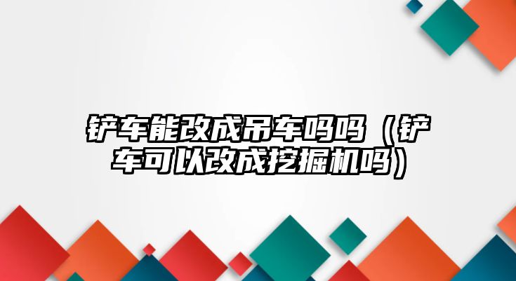 鏟車能改成吊車嗎嗎（鏟車可以改成挖掘機嗎）