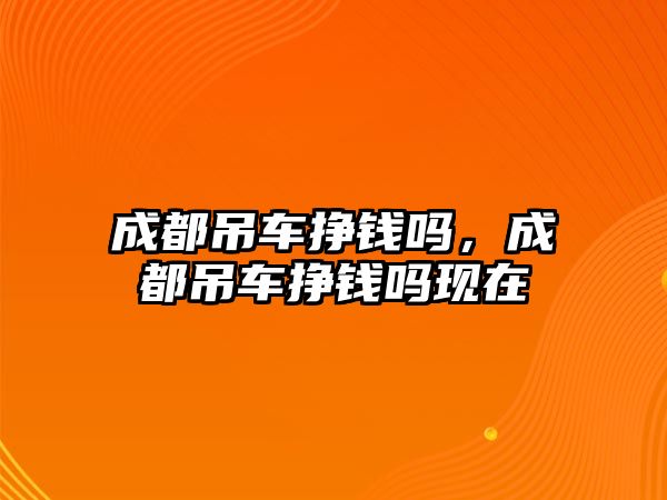 成都吊車掙錢嗎，成都吊車掙錢嗎現(xiàn)在