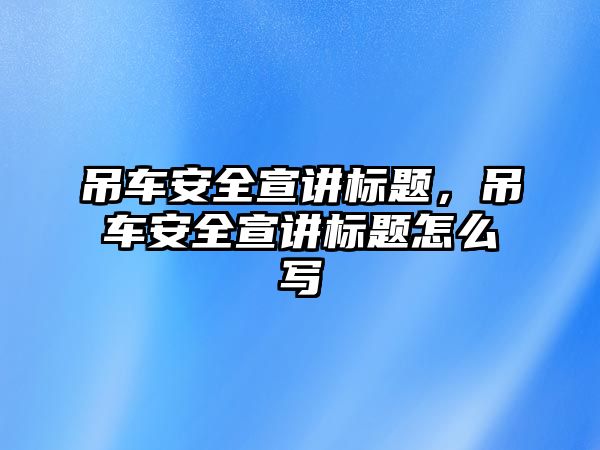 吊車安全宣講標(biāo)題，吊車安全宣講標(biāo)題怎么寫