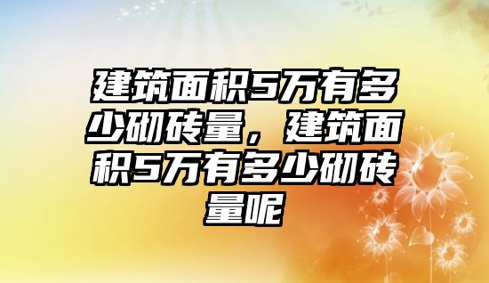 建筑面積5萬有多少砌磚量，建筑面積5萬有多少砌磚量呢