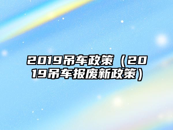 2019吊車政策（2019吊車報(bào)廢新政策）