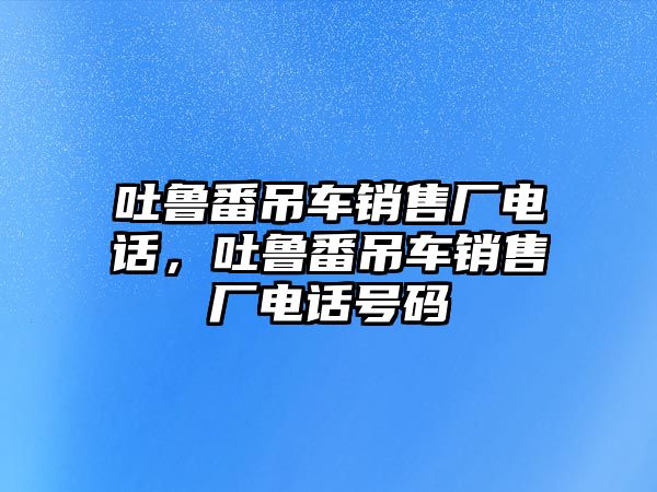 吐魯番吊車銷售廠電話，吐魯番吊車銷售廠電話號碼