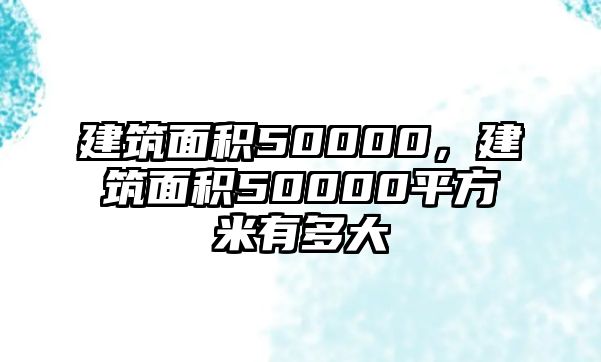 建筑面積50000，建筑面積50000平方米有多大