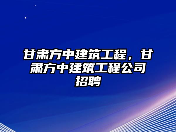 甘肅方中建筑工程，甘肅方中建筑工程公司招聘