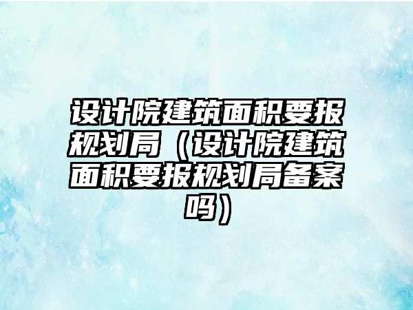 設(shè)計院建筑面積要報規(guī)劃局（設(shè)計院建筑面積要報規(guī)劃局備案嗎）