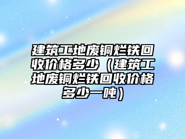 建筑工地廢銅爛鐵回收價格多少（建筑工地廢銅爛鐵回收價格多少一噸）