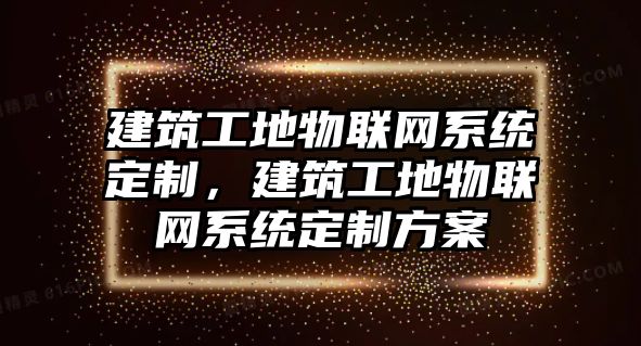 建筑工地物聯(lián)網(wǎng)系統(tǒng)定制，建筑工地物聯(lián)網(wǎng)系統(tǒng)定制方案