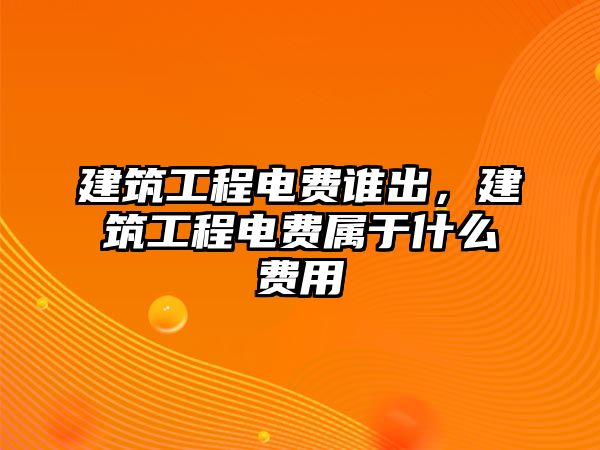 建筑工程電費誰出，建筑工程電費屬于什么費用