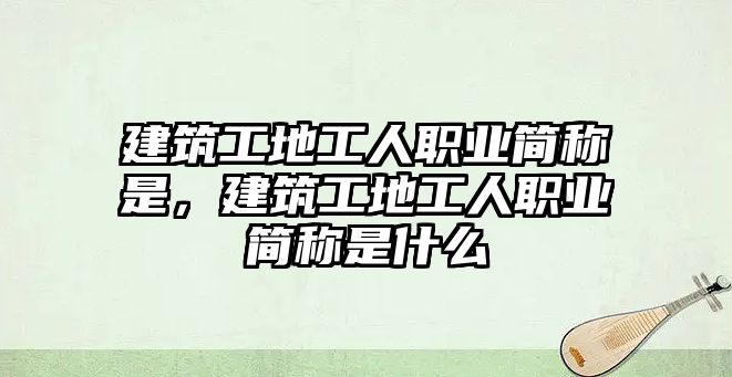 建筑工地工人職業(yè)簡稱是，建筑工地工人職業(yè)簡稱是什么