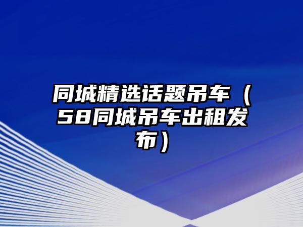 同城精選話題吊車（58同城吊車出租發(fā)布）