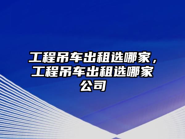 工程吊車出租選哪家，工程吊車出租選哪家公司