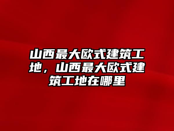 山西最大歐式建筑工地，山西最大歐式建筑工地在哪里